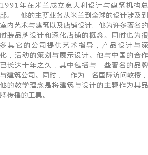 1991年在米兰成立意大利设计与建筑机构总部。 他的主要业务从米兰到全球的设计涉及到室内艺术与建筑以及店铺设计. 他为许多著名的时装品牌设计和深化店铺的概念。同时也为很多其它的公司提供艺术指导，产品设计与深化，活动的策划与展示设计。他与中国的合作已长达十年之久，其中包括与一些著名的品牌与建筑公司。同时， 作为一名国际访问教授，他的教学理念是将建筑与设计的主题作为其品牌传播的工具。